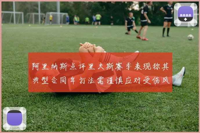 阿里纳斯点评里夫斯赛季表现称其典型合同年打法需谨慎应对受伤风险