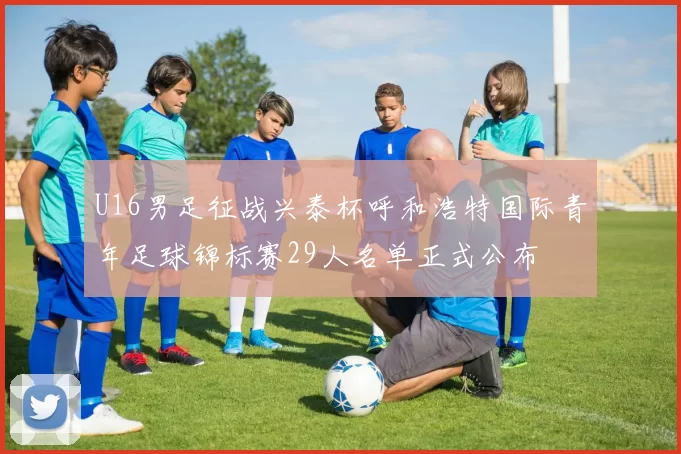 U16男足征战兴泰杯呼和浩特国际青年足球锦标赛29人名单正式公布