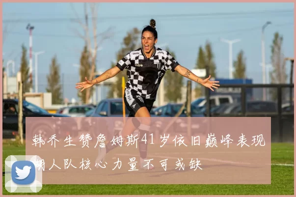 韩乔生赞詹姆斯41岁依旧巅峰表现湖人队核心力量不可或缺