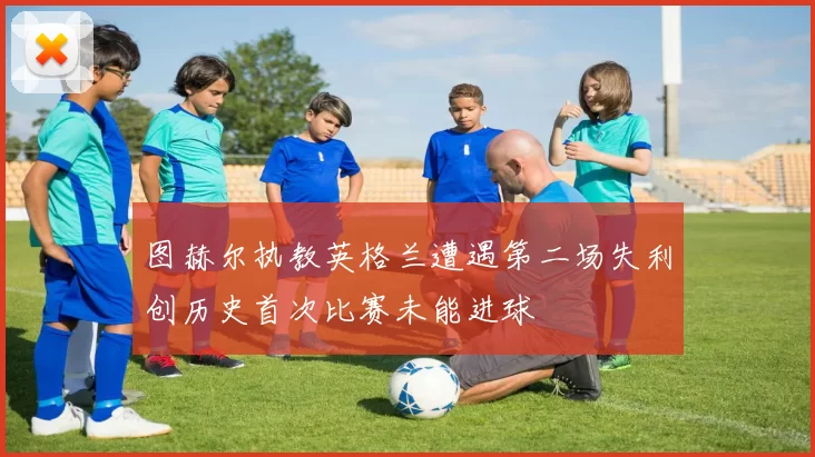 图赫尔执教英格兰遭遇第二场失利创历史首次比赛未能进球