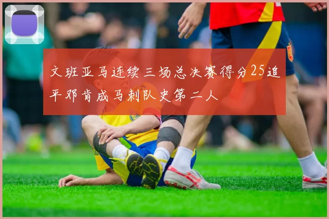 文班亚马连续三场总决赛得分25追平邓肯成马刺队史第二人
