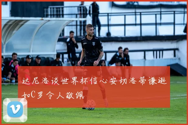 达尼洛谈世界杯信心安切洛蒂谦逊如C罗令人敬佩