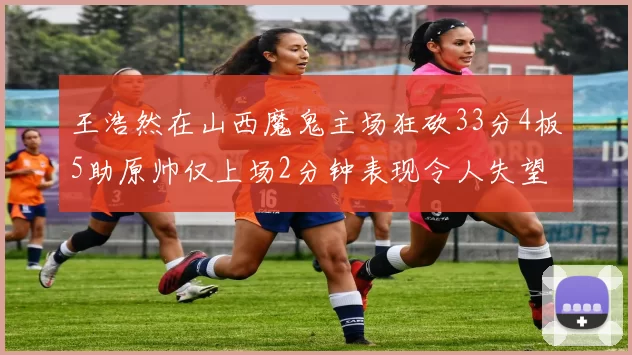 王浩然在山西魔鬼主场狂砍33分4板5助原帅仅上场2分钟表现令人失望