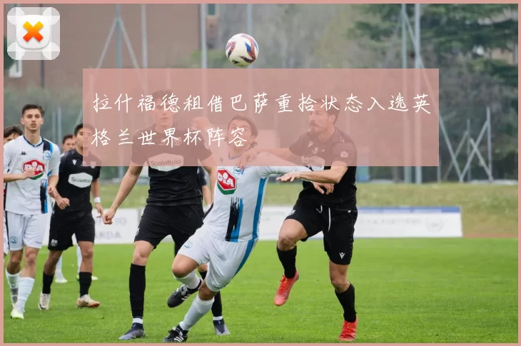 拉什福德租借巴萨重拾状态入选英格兰世界杯阵容