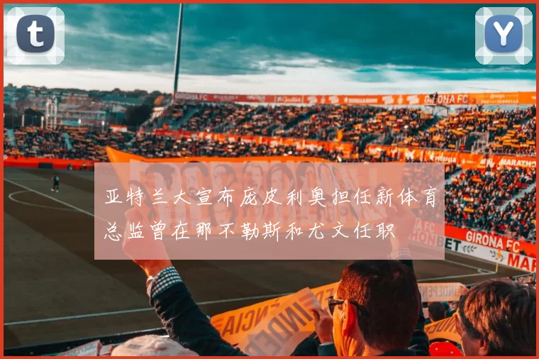 亚特兰大宣布庞皮利奥担任新体育总监曾在那不勒斯和尤文任职