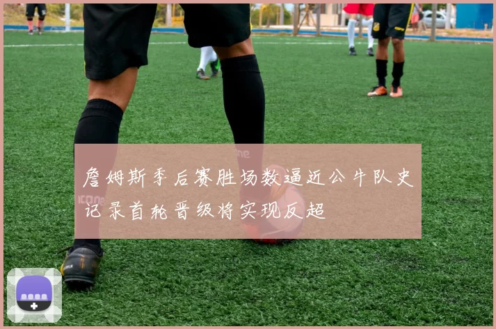 詹姆斯季后赛胜场数逼近公牛队史记录首轮晋级将实现反超