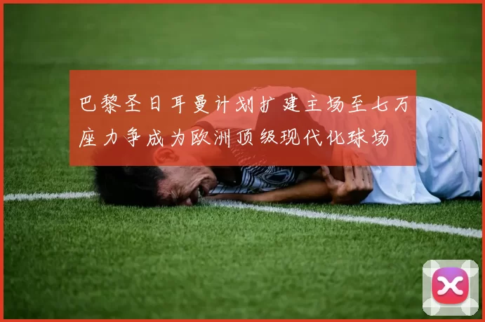 巴黎圣日耳曼计划扩建主场至七万座力争成为欧洲顶级现代化球场