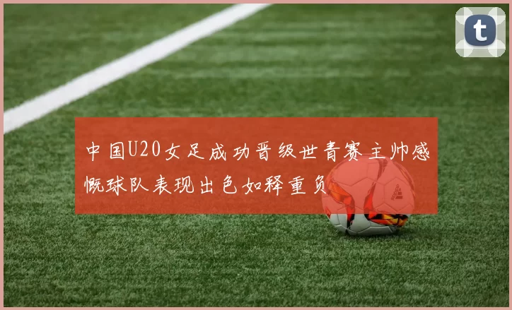 中国U20女足成功晋级世青赛主帅感慨球队表现出色如释重负