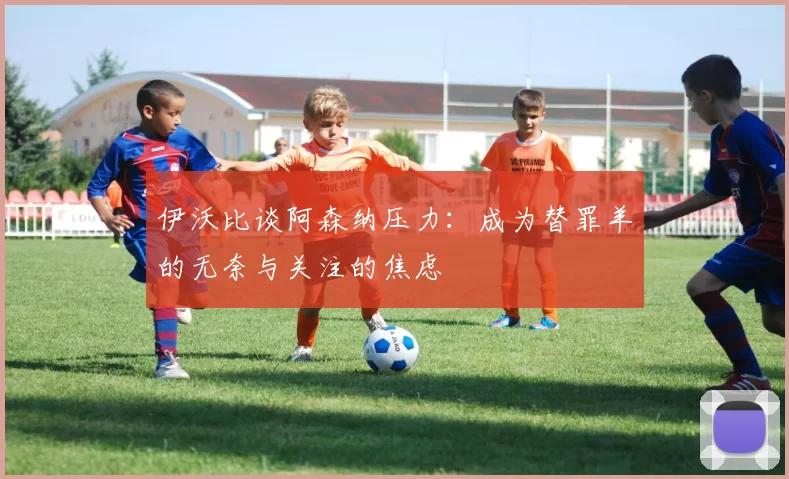 伊沃比谈阿森纳压力：成为替罪羊的无奈与关注的焦虑