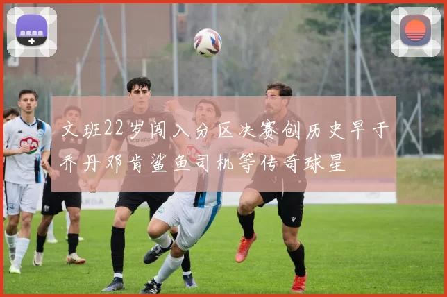 文班22岁闯入分区决赛创历史早于乔丹邓肯鲨鱼司机等传奇球星