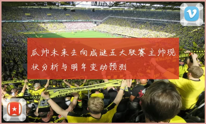 瓜帅未来去向成谜五大联赛主帅现状分析与明年变动预测