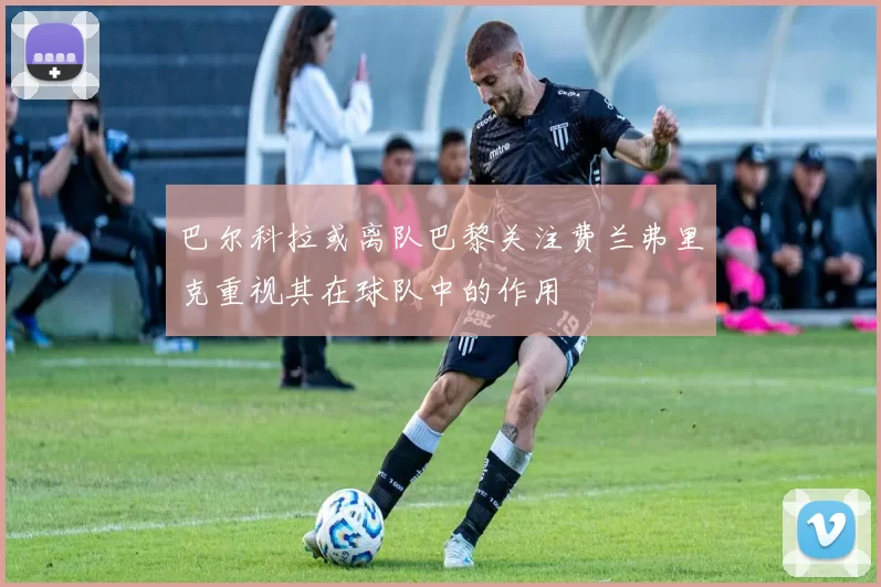 巴尔科拉或离队巴黎关注费兰弗里克重视其在球队中的作用