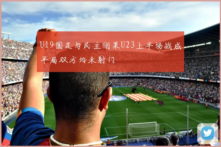 U19国足与民主刚果U23上半场战成平局双方均未射门