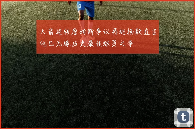火箭逆转詹姆斯争议再起杨毅直言他已无缘历史最佳球员之争