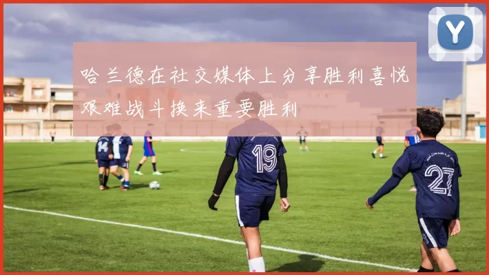 哈兰德在社交媒体上分享胜利喜悦艰难战斗换来重要胜利