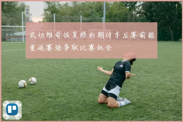 武切维奇恢复顺利期待季后赛前能重返赛场争取比赛机会