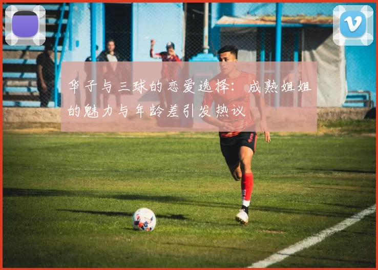 华子与三球的恋爱选择：成熟姐姐的魅力与年龄差引发热议