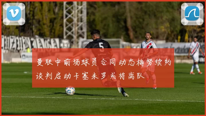 曼联中前场球员合同动态梅努续约谈判启动卡塞米罗或将离队
