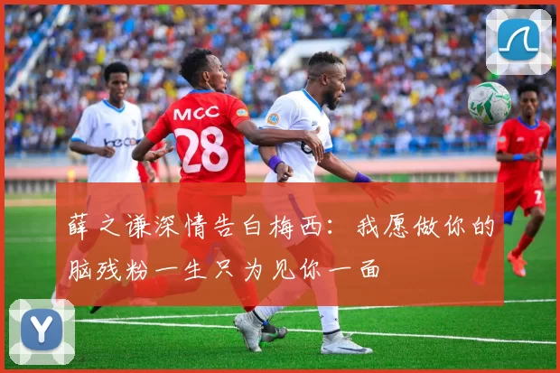 薛之谦深情告白梅西：我愿做你的脑残粉一生只为见你一面