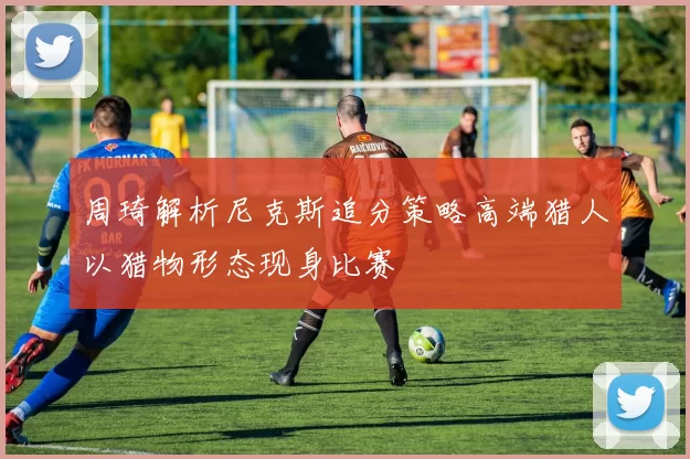 周琦解析尼克斯追分策略高端猎人以猎物形态现身比赛